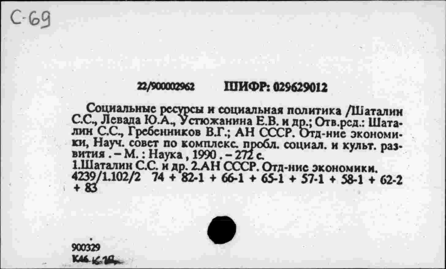 ﻿22/900002962 ШИФР: 029629012
Социальные ресурсы и социальная политика /Шаталин С.СП Левада Ю.А., Устюжанина Е.В. и др.; Отв.рсд.: Шаталин С.С., Гребенников ВТ.; АН СССР. Отд-ние экономики, Науч, совет по комплекс пробл. социал, и культ, развития . - М.: Наука, 1990. - 272 с.
Т.Шаталин С.С. и др. 2-АН СССР. Отд-ние экономики.
423^/1.102/2 74 + 82-1 + 66-1 + 65-1 + 57-1 ♦ 58-1 ♦ 62-2
900329